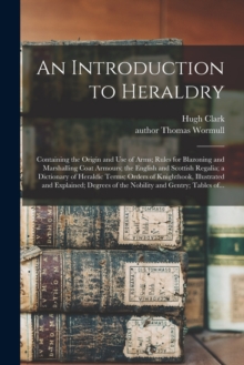 An Introduction to Heraldry : Containing the Origin and Use of Arms; Rules for Blazoning and Marshalling Coat Armours; the English and Scottish Regalia; a Dictionary of Heraldic Terms; Orders of Knigh