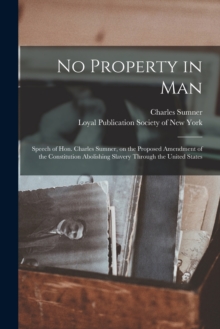 No Property in Man : Speech of Hon. Charles Sumner, on the Proposed Amendment of the Constitution Abolishing Slavery Through the United States