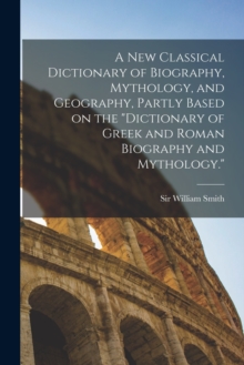 A new Classical Dictionary of Biography, Mythology, and Geography, Partly Based on the "Dictionary of Greek and Roman Biography and Mythology."