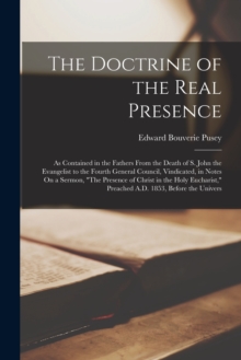 The Doctrine of the Real Presence : As Contained in the Fathers From the Death of S. John the Evangelist to the Fourth General Council, Vindicated, in Notes On a Sermon, "The Presence of Christ in the