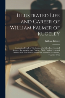 Illustrated Life and Career of William Palmer of Rugeley : Containing Details of His Conduct As Schoolboy, Medical Student, Racing-Man, and Poisoner; With Original Letters of William and Anne Palmer a