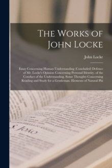 The Works of John Locke : Essay Concerning Human Understanding (Concluded) Defence of Mr. Locke's Opinion Concerning Personal Identity. of the Conduct of the Understanding. Some Thoughts Concerning Re