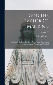 God The Teacher Of Mankind : Or, Popular Catholic Theology, Apologetical, Dogmatical, Moral, Liturgical, Pastoral, And Ascetical; Volume IV