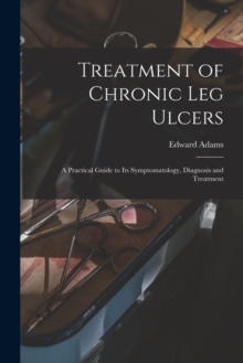 Treatment of Chronic Leg Ulcers : A Practical Guide to Its Symptomatology, Diagnosis and Treatment