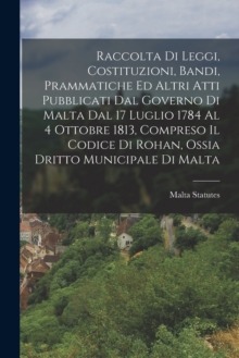 Raccolta Di Leggi, Costituzioni, Bandi, Prammatiche Ed Altri Atti Pubblicati Dal Governo Di Malta Dal 17 Luglio 1784 Al 4 Ottobre 1813, Compreso Il Codice Di Rohan, Ossia Dritto Municipale Di Malta