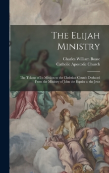 The Elijah Ministry : The Tokens of Its Mission to the Christian Church Deduced From the Ministry of John the Baptist to the Jews