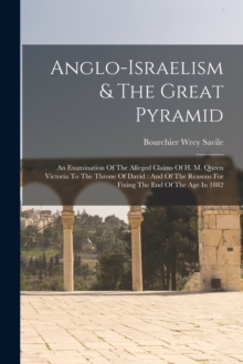 Anglo-israelism & The Great Pyramid : An Examination Of The Alleged Claims Of H. M. Queen Victoria To The Throne Of David: And Of The Reasons For Fixing The End Of The Age In 1882