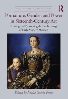 Portraiture, Gender, and Power in Sixteenth-Century Art : Creating and Promoting the Public Image of Early Modern Women