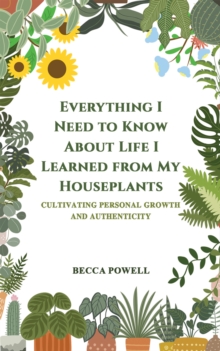 Everything I Need to Know About Life I Learned from My Houseplants : Cultivating Personal Growth and Authenticity