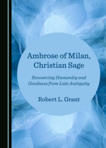 Ambrose of Milan, Christian Sage : Resourcing Humanity and Goodness from Late Antiquity