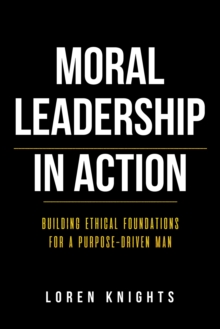 Moral Leadership in Action : Building Ethical Foundations for a Purpose-Driven Man