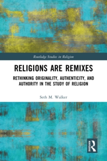 Religions Are Remixes : Rethinking Originality, Authenticity, and Authority in the Study of Religion