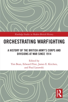 Orchestrating Warfighting : A History of the British Army's Corps and Divisions at War since 1914