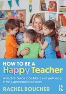 How to Be a Happy Teacher : A Practical Guide to Self-Care and Wellbeing in the Classroom and Beyond