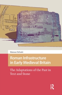 Roman Infrastructure in Early Medieval Britain : The Adaptations of the Past in Text and Stone