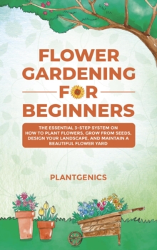 Flower Gardening for Beginners : The Essential 3-Step System on How to Plant Flowers, Grow from Seeds, Design Your Landscape, and Maintain a Beautiful Flower Yard