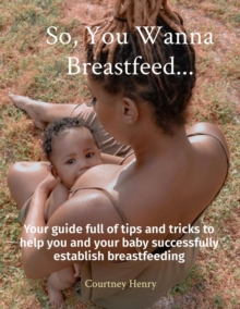 So, You Wanna Breastfeed... : Your guide full of tips and tricks to help you and your baby successfully establish breastfeeding