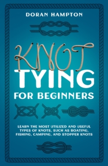 Knot Tying for Beginners : Learn the Most Utilized and Useful Types of Knots Such as Boating, Fishing, Camping, and Stopper Knots