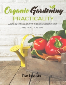 Organic Gardening Practicality : A Beginners Guide To Organic Gardening The Practical Way