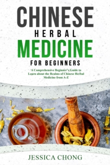 CHINESE HERBAL MEDICINE FOR BEGINNERS : A Comprehensive Beginner's Guide to Learn about the Realms of Chinese Herbal Medicine from A-Z