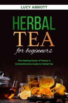 HERBAL  TEA FOR  BEGINNERS: The Healing Power of Plants : A Comprehensive Guide to Herbal Tea