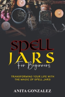 Spell Jars for Beginners : TRANSFORMING YOUR LIFE WITH THE MAGIC OF SPELL JARS