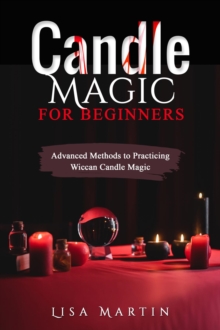 Candle Magic For Beginners : Advanced Methods to Practicing Wiccan Candle Magic