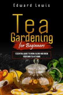 TEA GARDENING FOR BEGINNERS : Essential Guide to Grow, Blend and Brew  Your Own Tea at Home