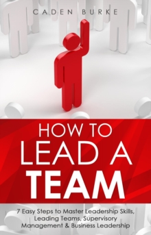 How to Lead a Team : 7 Easy Steps to Master Leadership Skills, Leading Teams, Supervisory Management & Business Leadership