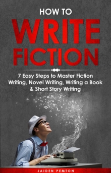 How to Write Fiction : 7 Easy Steps to Master Fiction Writing, Novel Writing, Writing a Book & Short Story Writing