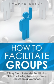 How to Facilitate Groups : 7 Easy Steps to Master Facilitation Skills, Facilitating Meetings, Group Discussions & Workshops