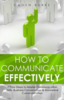 How to Communicate Effectively : 7 Easy Steps to Master Communication Skills, Business Conversation & Nonverbal Communication