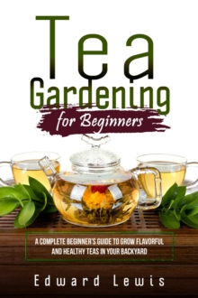 TEA GARDENING FOR BEGINNERS : A Complete Beginner's Guide to Grow Flavorful  and Healthy Teas in Your Backyard