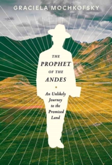 The Prophet of the Andes : An Unlikely Journey to the Promised Land