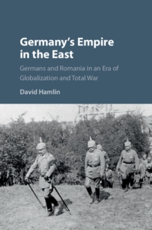 Germany's Empire in the East : Germans and Romania in an Era of Globalization and Total War