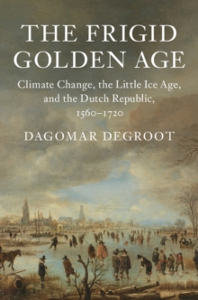 Frigid Golden Age : Climate Change, the Little Ice Age, and the Dutch Republic, 1560-1720