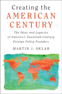 Creating the American Century : The Ideas and Legacies of America's Twentieth-Century Foreign Policy Founders