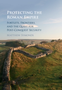 Protecting the Roman Empire : Fortlets, Frontiers, and the Quest for Post-Conquest Security