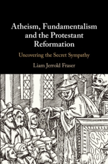 Atheism, Fundamentalism and the Protestant Reformation : Uncovering the Secret Sympathy, Hardback Book Atheism, Fundamentalism and the Protestant Reformation : Uncovering the Secret Sympathy, Hardback Book