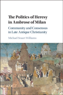 Politics of Heresy in Ambrose of Milan : Community and Consensus in Late Antique Christianity