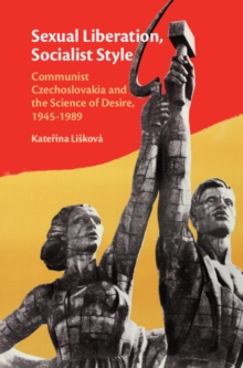 Sexual Liberation, Socialist Style : Communist Czechoslovakia and the Science of Desire, 1945-1989