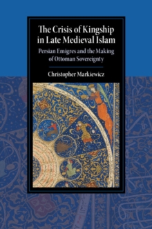 The Crisis of Kingship in Late Medieval Islam : Persian Emigres and the Making of Ottoman Sovereignty