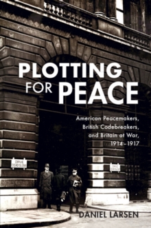 Plotting for Peace : American Peacemakers, British Codebreakers, and Britain at War, 19141917