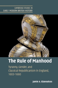 Rule of Manhood : Tyranny, Gender, and Classical Republicanism in England, 1603-1660