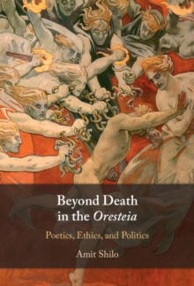 Beyond Death in the Oresteia : Poetics, Ethics, and Politics