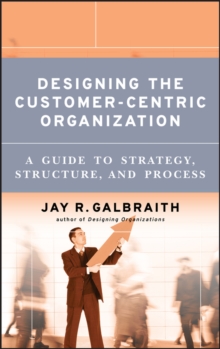 Designing the Customer-Centric Organization : A Guide to Strategy, Structure, and Process