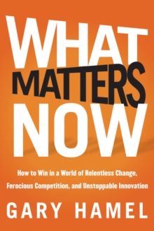 What Matters Now : How to Win in a World of Relentless Change, Ferocious Competition, and Unstoppable Innovation