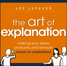 The Art of Explanation : Making your Ideas, Products, and Services Easier to Understand