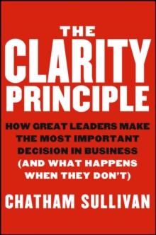 The Clarity Principle : How Great Leaders Make the Most Important Decision in Business (and What Happens When They Don't)