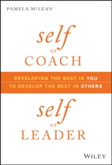 Self as Coach, Self as Leader : Developing the Best in You to Develop the Best in Others